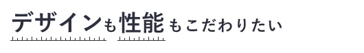 デザインも性能もこだわりたい